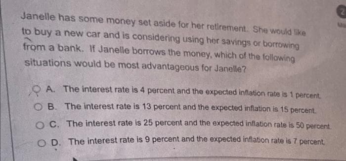 Janelle has some money set aside for her retirement. She would like
to buy a new car and is considering using her savings or borrowing
from a bank. If Janelle borrows the money, which of the following
situations would be most advantageous for Janelle?
QA. The interest rate is 4 percent and the expected inflation rate is 1 percent.
OB. The interest rate is 13 percent and the expected inflation is 15 percent.
OC. The interest rate is 25 percent and the expected inflation rate is 50 percent.
OD. The interest rate is 9 percent and the expected inflation rate is 7 percent.