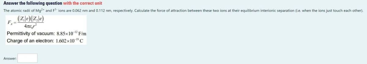 Answer the following question with the correct unit
The atomic radii of Mg2+ and F¹- ions are 0.062 nm and 0.112 nm, respectively. Calculate the force of attraction between these two ions at their equilibrium interionic separation (i.e. when the ions just touch each other).
(Zle)(Z₂e)
ATE²
F₁ =
Permittivity of vacuum: 8.85x10-¹2 F/m
Charge of an electron: 1.602x10-¹⁹ C
Answer: