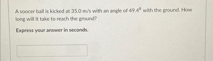 A soocer ball is kicked at 35.0 m/s with an angle of 49.40 with the ground. How
long will it take to reach the ground?
Express your answer in seconds.