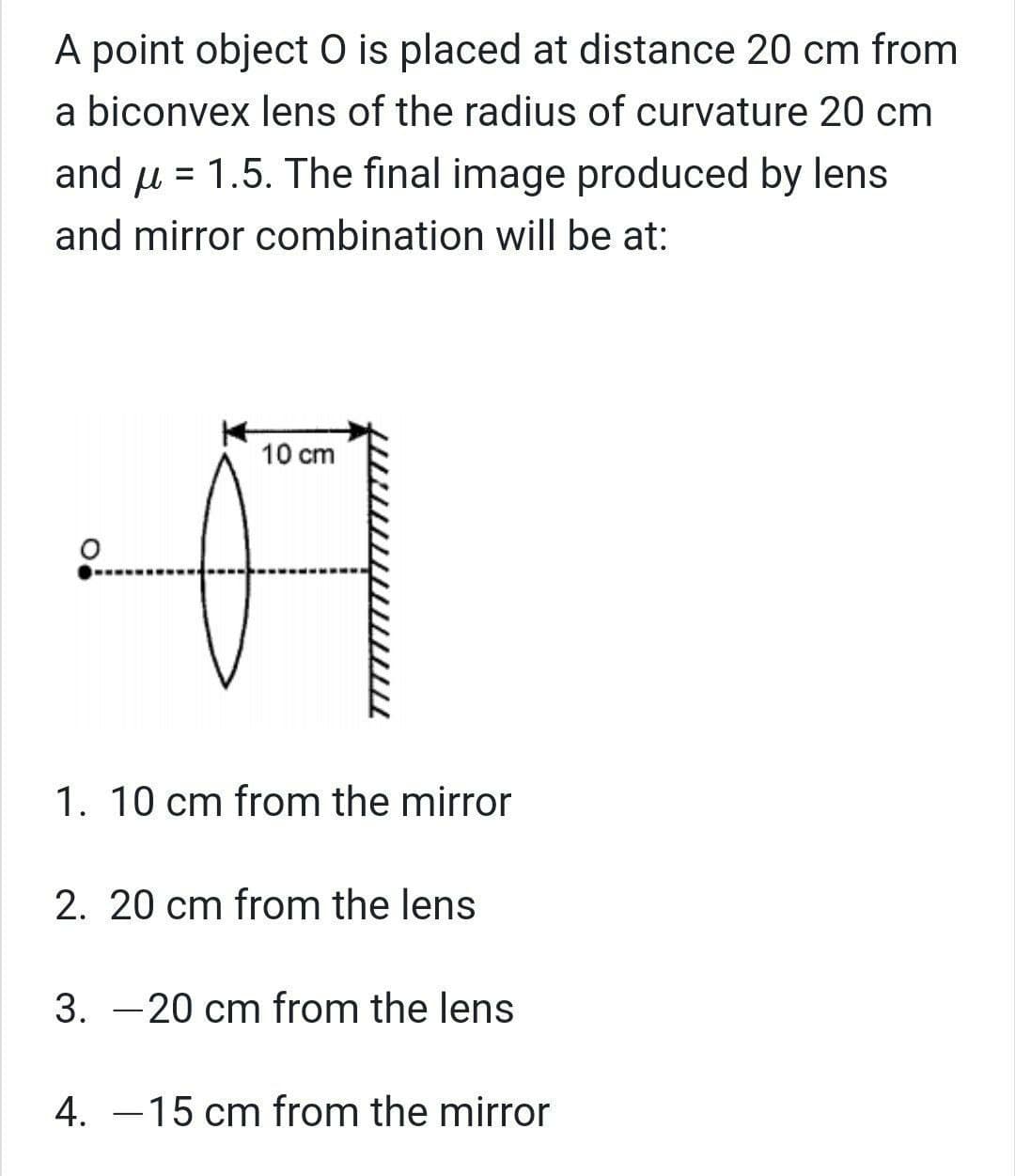 A point object O is placed at distance 20 cm from
a biconvex lens of the radius of curvature 20 cm
and u = 1.5. The final image produced by lens
and mirror combination willI be at:
10 cm
1. 10 cm from the mirror
2. 20 cm from the lens
3. -20 cm from the lens
4. –15 cm from the mirror
