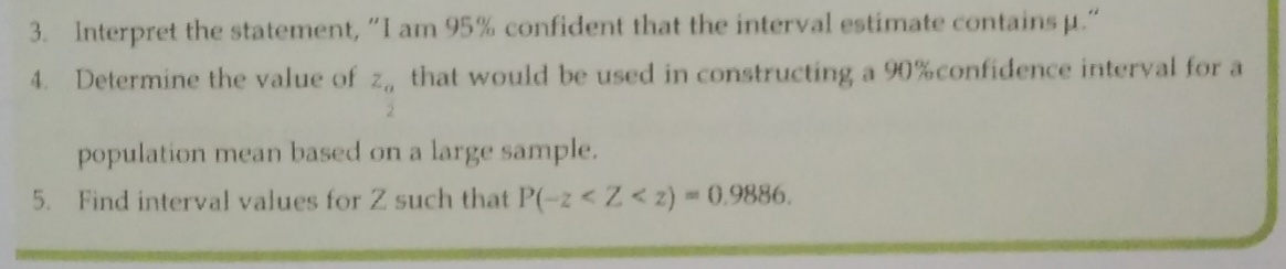3. Interpret the statement, "I am 95% confident that the interval estimate contains u."
4.
Determine the value of z, that would be used in constructing a 90%confidence interval for a
2.
population mean based on a large sample.
5. Find interval values for Z such that P(-z <Z< 2) 0.9886.
