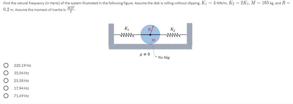 Find the natural frequency (in Hertz) of the system illustrated in the following figure. Assume the disk is rolling without slipping. K1 = 4 MN/m, K2 = 2K1, M = 165 kg, and R =
0.2 m. Assume the moment of inertia is A
K,
R.
K2
www
M
No Slip
220.19 Hz
35.04 Hz
25.58 Hz
17.94 Hz
71.49 Hz
O 0 O O O
