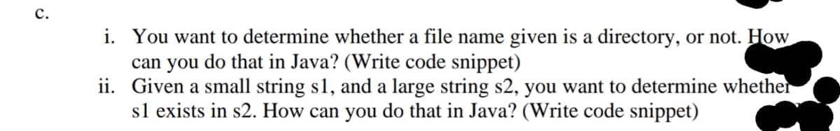c.
i. You want to determine whether a file name given is a directory, or not. How
can you do that in Java? (Write code snippet)
ii. Given a small string s1, and a large string s2, you want to determine whether
sl exists in s2. How can you do that in Java? (Write code snippet)
