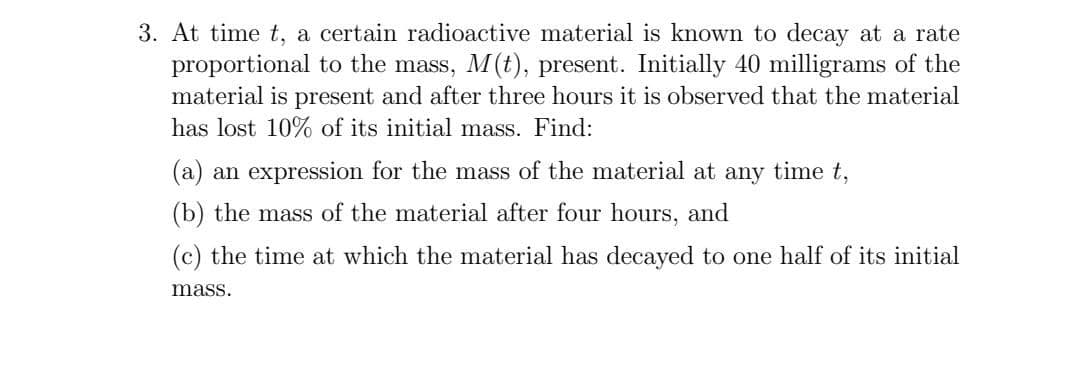 3. At time t, a certain radioactive material is known to decay at a rate
proportional to the mass, M(t), present. Initially 40 milligrams of the
material is present and after three hours it is observed that the material
has lost 10% of its initial mass. Find:
(a) an expression for the mass of the material at any time t,
(b) the mass of the material after four hours, and
(c) the time at which the material has decayed to one half of its initial
mass.

