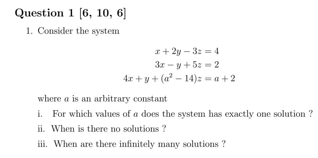 Question 1 [6, 10, 6]
1. Consider the system
x + 2y – 3z = 4
Зх — у + 52 — 2
4.x + y+ (a? – 14)z = a + 2
where a is an arbitrary constant
i. For which values of a does the system has exactly one solution ?
ii. When is there no solutions ?
iii. When are there infinitely many solutions ?
