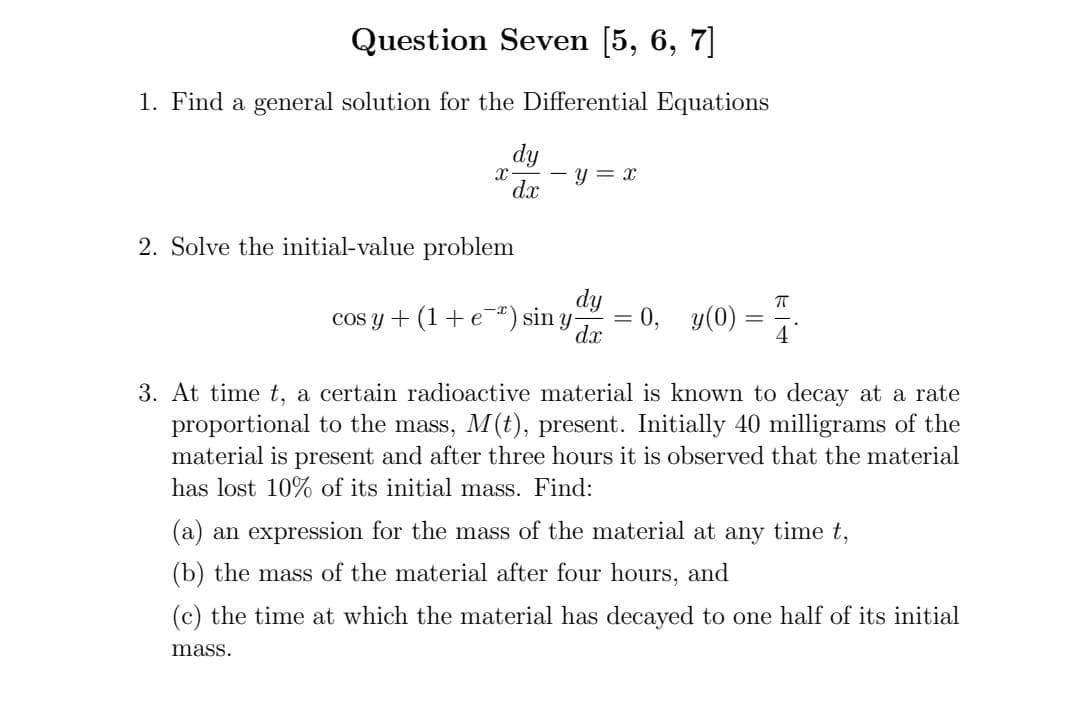 Question Seven [5, 6, 7]
1. Find a general solution for the Differential Equations
dy
y = x
dx
2. Solve the initial-value problem
cos y + (1+ e") sin y
dy
0, y(0):
dx
4
3. At time t, a certain radioactive material is known to decay at a rate
proportional to the mass, M(t), present. Initially 40 milligrams of the
material is present and after three hours it is observed that the material
has lost 10% of its initial mass. Find:
(a) an expression for the mass of the material at any time t,
(b) the mass of the material after four hours, and
(c) the time at which the material has decayed to one half of its initial
mass.
