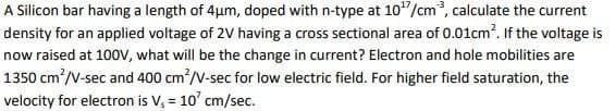 A Silicon bar having a length of 4μm, doped with n-type at 107/cm³, calculate the current
density for an applied voltage of 2V having a cross sectional area of 0.01cm². If the voltage is
now raised at 100V, what will be the change in current? Electron and hole mobilities are
1350 cm²/V-sec and 400 cm²/V-sec for low electric field. For higher field saturation, the
velocity for electron is V₂ = 10' cm/sec.