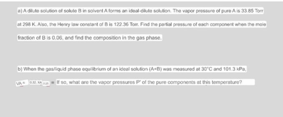 a) A dilute solution of solute B in solvent A forms an ideal-dilute solution. The vapor pressure of pure A is 33.85 Torr
at 298 K. Also, the Henry law constant of B is 122.36 Torr. Find the partial pressure of each component when the mole
fraction of B is 0.06, and find the composition in the gas phase.
b) When the gas/liquid phase equilibrium of an ideal solution (A+B) was measured at 30°C and 101.3 kPa,
VA= 0.32, XA 0.2 = If so, what are the vapor pressures P' of the pure components at this temperature?