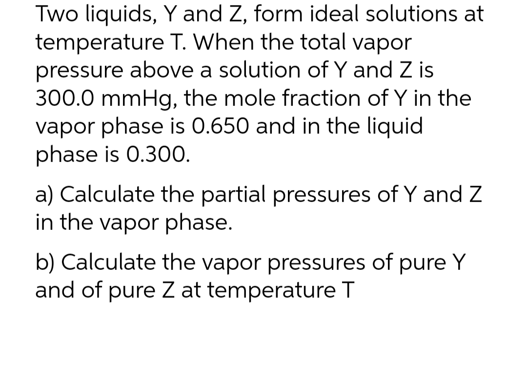 Two liquids, Y and Z, form ideal solutions at
temperature T. When the total vapor
pressure above a solution of Y and Z is
300.0 mmHg, the mole fraction of Y in the
vapor phase is 0.650 and in the liquid
phase is 0.300.
a) Calculate the partial pressures of Y and Z
in the vapor phase.
b) Calculate the vapor pressures of pure Y
and of pure Z at temperature T
