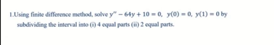 1.Using finite difference method, solve y" - 64y + 10 = 0, y(0) = 0, y(1) = 0 by
subdividing the interval into (i) 4 equal parts (ii) 2 equal parts.