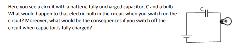Here you see a circuit with a battery, fully uncharged capacitor, C and a bulb.
What would happen to that electric bulb in the circuit when you switch on the
circuit? Moreover, what would be the consequences if you switch off the
circuit when capacitor is fully charged?
