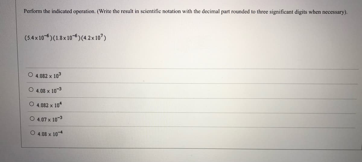 Perform the indicated operation. (Write the result in scientific notation with the decimal part rounded to three significant digits when necessary).
(5.4x 10-6)(1.8x10-6)(4.2x 10')
4.082 x 103
4.08 x 10-3
4.082 x 104
O 4.07 x 10-3
O 4.08 x 10*
