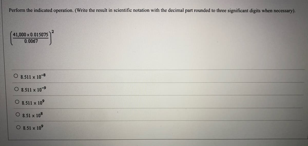 Perform the indicated operation. (Write the result in scientific notation with the decimal part rounded to three significant digits when necessary).
41,000 x 0.015075
0.0067
8.511 x 10-8
O 8.511 x 10-9
O 8.511 x 10°
O 8.51 x 108
O 8.51 x 10°
