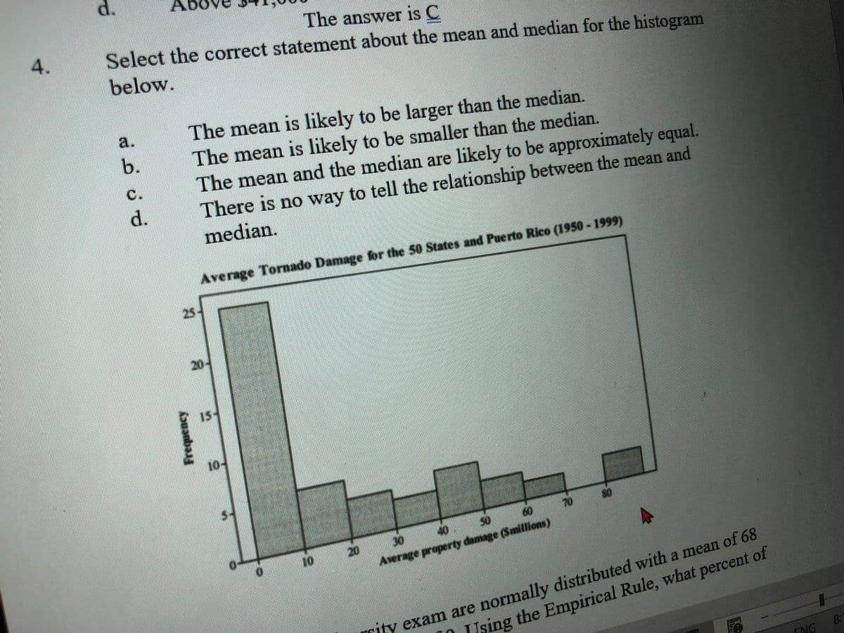 d.
The answer is C
Select the correct statement about the mean and median for the histogram
4.
below.
The mean is likely to be larger than the median.
The mean is likely to be smaller than the median.
The mean and the median are likely to be approximately equal.
There is no way to tell the relationship between the mean and
a.
b.
C.
d.
median.
Average Tornado Damage for the 50 States and Puerto Rico (1950 - 1999)
25-
20-
15
10
60
70
40
50
20
Average property damage (Smillions)
10
rity exam are normally distributed with a mean of 68
Using the Empirical Rule, what percent of
ENG
