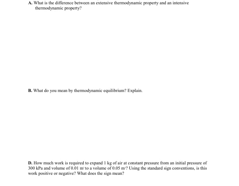 A. What is the difference between an extensive thermodynamic property and an intensive
thermodynamic property?
B. What do you mean by thermodynamic equilibrium? Explain.
D. How much work is required to expand 1 kg of air at constant pressure from an initial pressure of
300 kPa and volume of 0.01 m' to a volume of 0.05 m? Using the standard sign conventions, is this
work positive or negative? What does the sign mean?
