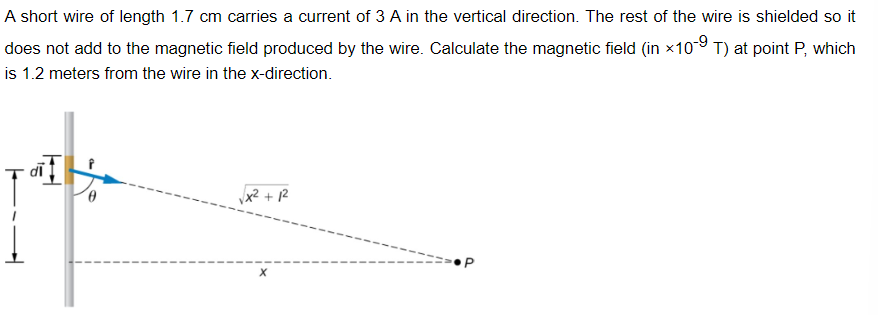 A short wire of length 1.7 cm carries a current of 3 A in the vertical direction. The rest of the wire is shielded so it
does not add to the magnetic field produced by the wire. Calculate the magnetic field (in ×10-9 T) at point P, which
is 1.2 meters from the wire in the x-direction.
+12
==> P
X