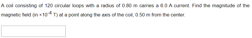 A coil consisting of 120 circular loops with a radius of 0.80 m carries a 6.0 A current. Find the magnitude of the
magnetic field (in *10-4 T) at a point along the axis of the coil, 0.50 m from the center.