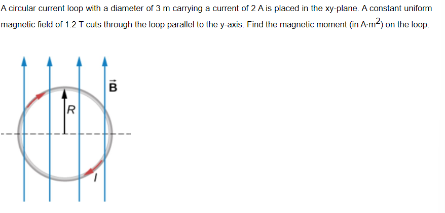 A circular current loop with a diameter of 3 m carrying a current of 2 A is placed in the xy-plane. A constant uniform
magnetic field of 1.2 T cuts through the loop parallel to the y-axis. Find the magnetic moment (in A.m²) on the loop.
B
R