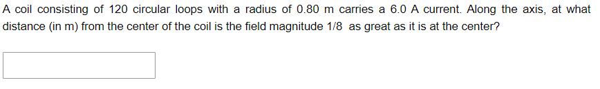 A coil consisting of 120 circular loops with a radius of 0.80 m carries a 6.0 A current. Along the axis, at what
distance (in m) from the center of the coil is the field magnitude 1/8 as great as it is at the center?