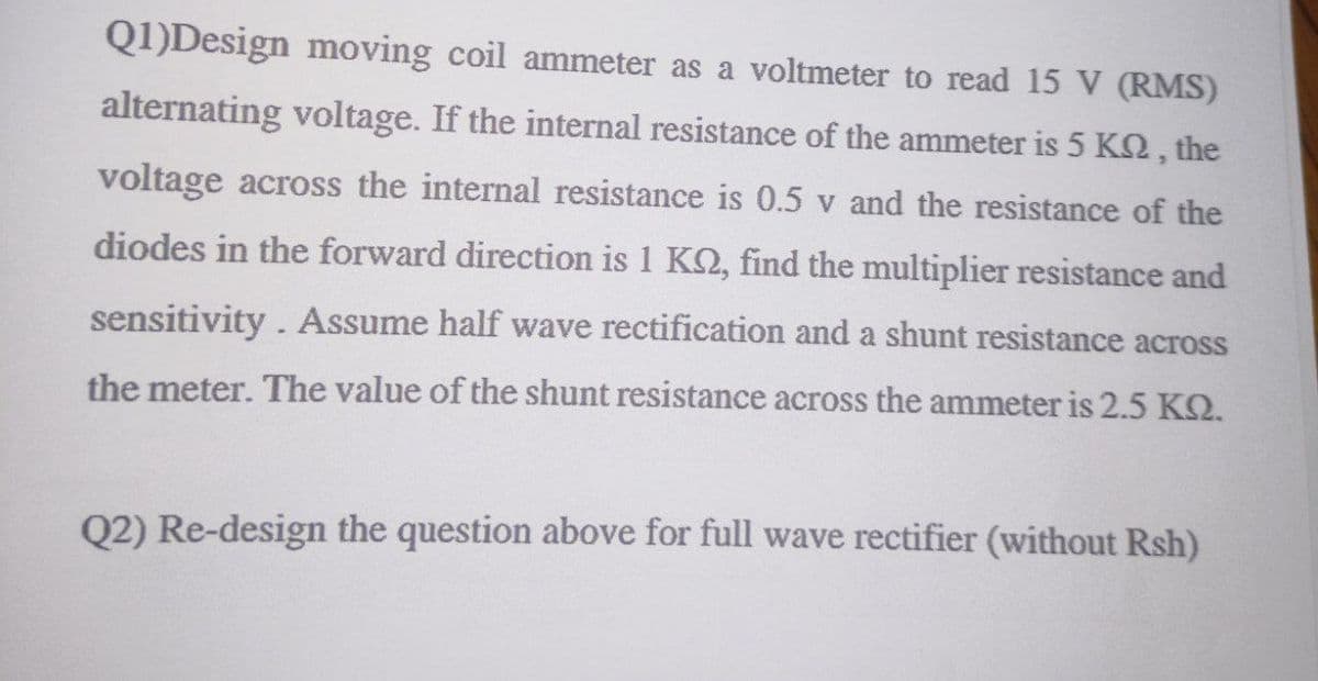 Q1)Design moving coil ammeter as a voltmeter to read 15 V (RMS)
alternating voltage. If the internal resistance of the ammeter is 5 K2, the
voltage across the internal resistance is 0.5 v and the resistance of the
diodes in the forward direction is 1 K2, find the multiplier resistance and
sensitivity. Assume half wave rectification and a shunt resistance across
the meter. The value of the shunt resistance across the ammeter is 2.5 KQ.
Q2) Re-design the question above for full wave rectifier (without Rsh)

