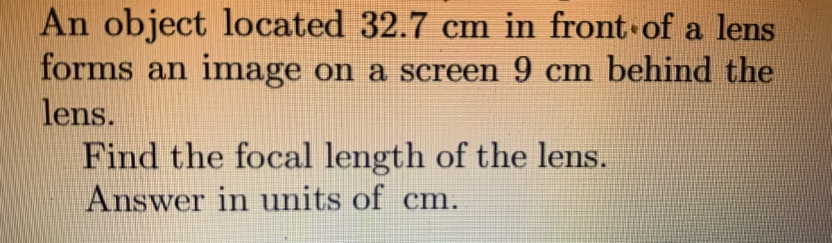 An object located 32.7 cm in front of a lens
forms an image on a screen 9 cm behind the
lens.
Find the focal length of the lens.
Answer in units of cm.
