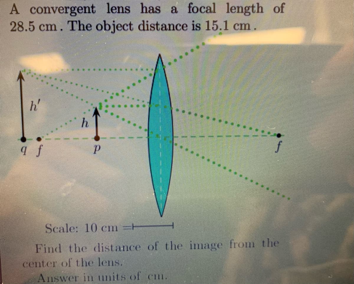 A convergent lens has a focal length of
28.5 cm. The object distance is 15.1 cm
h'
h
Scale: 10 cm H
Find the distance of the image froi the
center of the lens.
Answer in tnits of cm.
