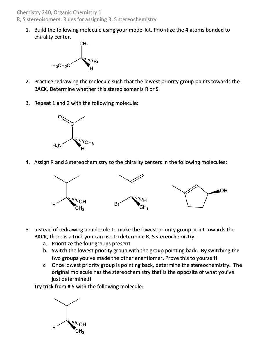 Chemistry 240, Organic Chemistry 1
R, S stereoisomers: Rules for assigning R, S stereochemistry
1. Build the following molecule using your model kit. Prioritize the 4 atoms bonded to
chirality center.
CH3
Br
H3CH2C
H.
2. Practice redrawing the molecule such that the lowest priority group points towards the
BACK. Determine whether this stereoisomer is R or S.
3. Repeat 1 and 2 with the following molecule:
CH3
H2N
H.
4. Assign R and S stereochemistry to the chirality centers in the following molecules:
Br
H
CH3
CH3
5. Instead of redrawing a molecule to make the lowest priority group point towards the
BACK, there is a trick you can use to determine R, S stereochemistry:
a. Prioritize the four groups present
b. Switch the lowest priority group with the group pointing back. By switching the
two groups you've made the other enantiomer. Prove this to yourself!
Once lowest priority group is pointing back, determine the stereochemistry. The
original molecule has the stereochemistry that is the opposite of what you've
just determined!
C.
Try trick from # 5 with the following molecule:
H
CH3
