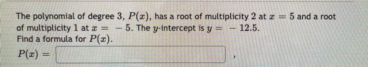 The polynomial of degree 3, P(r), has a root of multiplicity 2 at a = 5 and a root
of multiplicity 1 at z = - 5. The y-intercept is y=-12.5.
Find a formula for P(x).
P(x) =
