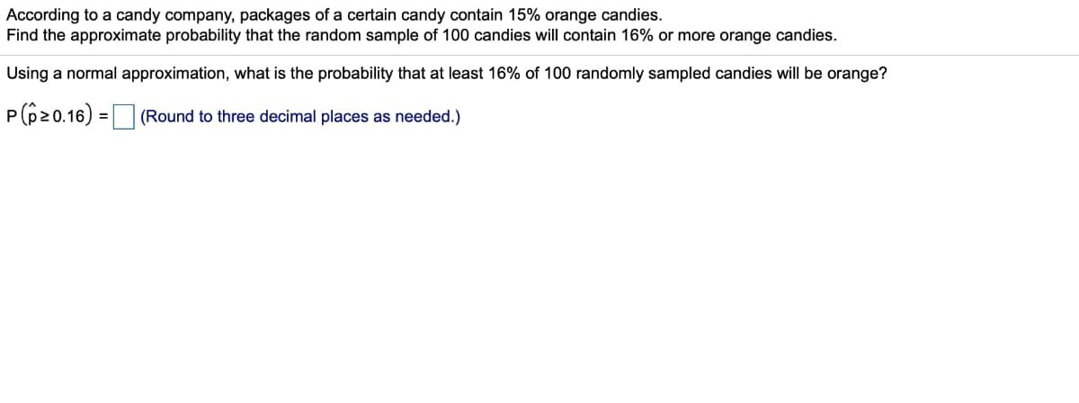 According to a candy company, packages of a certain candy contain 15% orange candies.
Find the approximate probability that the random sample of 100 candies will contain 16% or more orange candies.
Using a normal approximation, what is the probability that at least 16% of 100 randomly sampled candies will be orange?
P(620.16) =|
(Round to three decimal places as needed.)
