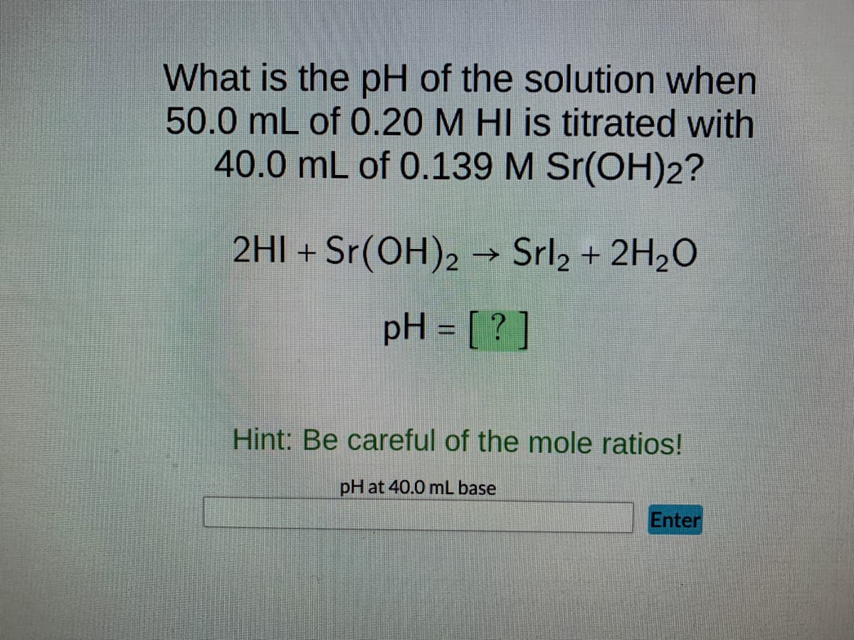What is the pH of the solution when
50.0 mL of 0.20 M HI is titrated with
40.0 mL of 0.139 M Sr(OH)2?
2HI + Sr(OH)2 → Srl₂ + 2H₂O
pH = [?]
Hint: Be careful of the mole ratios!
pH at 40.0 mL base
Enter