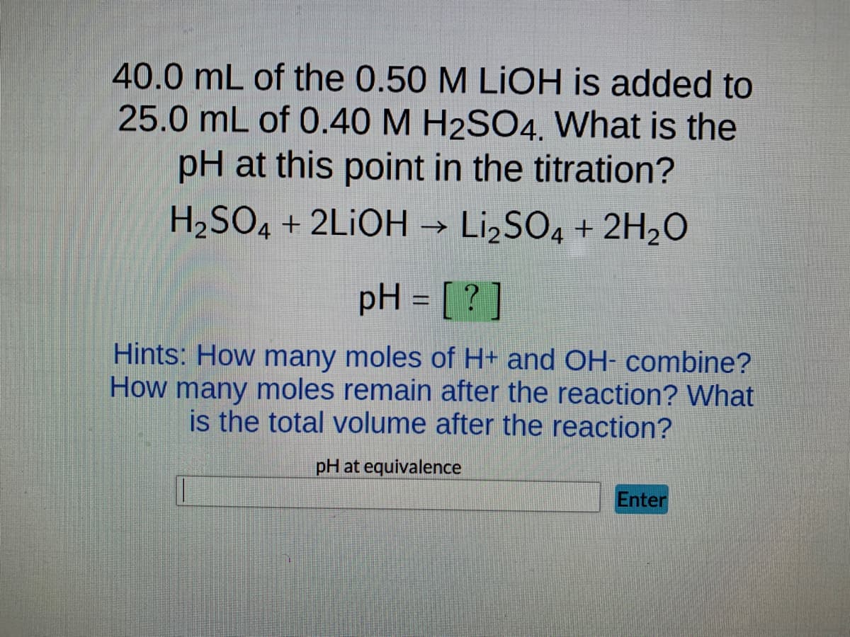40.0 mL of the 0.50 M LIOH is added to
25.0 mL of 0.40 M H2SO4. What is the
pH at this point in the titration?
H₂SO4 + 2LiOH →>> Li₂SO4 + 2H₂O
pH = [?]
Hints: How many moles of H+ and OH- combine?
How many moles remain after the reaction? What
is the total volume after the reaction?
pH at equivalence
Enter