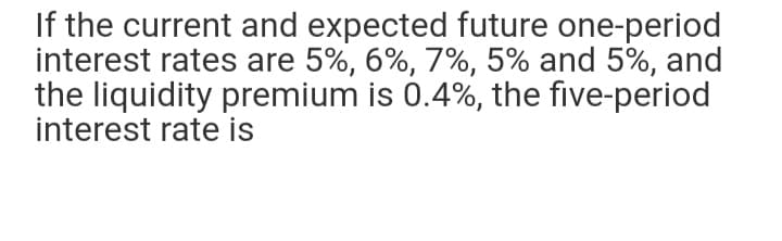 If the current and expected future one-period
interest rates are 5%, 6%, 7%, 5% and 5%, and
the liquidity premium is 0.4%, the five-period
interest rate is
