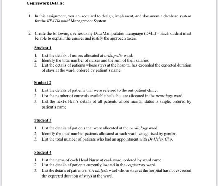 Coursework Details:
1. In this assignment, you are required to design, implement, and document a database system
for the KPJ Hospital Management System.
2. Create the following queries using Data Manipulation Language (DML)- Each student must
be able to explain the queries and justify the approach taken.
Student 1
List the details of nurses allocated at orthopedic ward.
Identify the total number of nurses and the sum of their salaries.
List the details of patients whose stays at the hospital has exceeded the expected duration
of stays at the ward, ordered by patient's name.
1.
2.
3.
Student 2
List the details of patients that were referred to the out-patient clinic.
List the number of currently available beds that are allocated in the neurology ward.
List the next-of-kin's details of all patients whose marital status is single, ordered by
patient's name
1.
2.
3.
Student 3
1. List the details of patients that were allocated at the cardiology ward.
2.
Identify the total number patients allocated at each ward, categorised by gender.
3. List the total number of patients who had an appointment with Dr Helen Cho.
Student 4
1. List the name of each Head Nurse at each ward, ordered by ward name.
2. List the details of patients currently located in the respiratory ward.
3.
List the details of patients in the dialysis ward whose stays at the hospital has not exceeded
the expected duration of stays at the ward.
