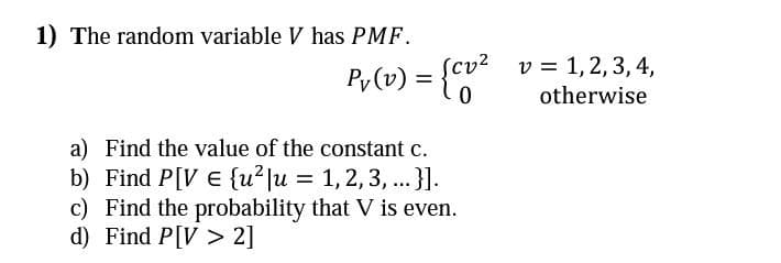 1) The random variable V has PMF.
v² v 1, 2, 3, 4,
=
otherwise
Py (v) = {cv²
0
a) Find the value of the constant c.
b) Find P[VE {u²|u = 1, 2, 3, ...}].
c) Find the probability that V is even.
d) Find P[V2]