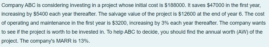 Company ABC is considering investing in a project whose initial cost is $188000. It saves $47000 in the first year,
increasing by $5400 each year thereafter. The salvage value of the project is $12600 at the end of year 6. The cost
of operating and maintenance in the first year is $3200, increasing by 3% each year thereafter. The company wants
to see if the project is worth to be invested in. To help ABC to decide, you should find the annual worth (AW) of the
project. The company's MARR is 13%.