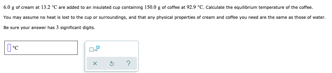 6.0 g of cream at 13.2 °C are added to an insulated cup containing 150.0 g of coffee at 92.9 °C. Calculate the equilibrium temperature of the coffee.
You may assume no heat is lost to the cup or surroundings, and that any physical properties of cream and coffee you need are the same as those of water.
Be sure your answer has 3 significant digits.
