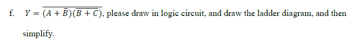 f. Y = (A + B)(B+C), please draw in logic circuit, and draw the ladder diagram, and then
simplify.
