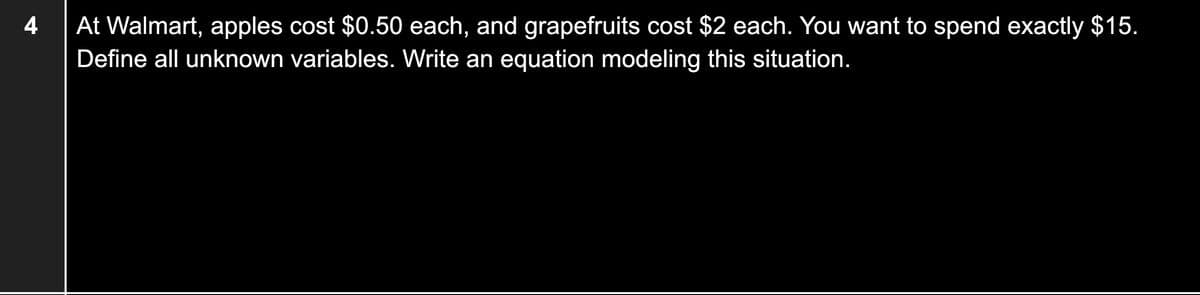 At Walmart, apples cost $0.50 each, and grapefruits cost $2 each. You want to spend exactly $15.
Define all unknown variables. Write an equation modeling this situation.
4
