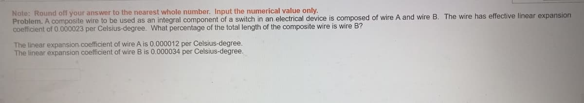 Note: Round off your answer to the nearest whole number. Input the numerical value only.
Problem. A composite wire to be used as an integral component of a switch in an electrical device is composed of wire A and wire B. The wire has effective linear expansion
coefficient of 0.000023 per Celsius-degree. What percentage of the total length of the composite wire is wire B?
The linear expansion.coefficient of wire A is 0.000012 per Celsius-degree.
The linear expansion coefficient of wire B is 0.000034 per Celsius-degree.
