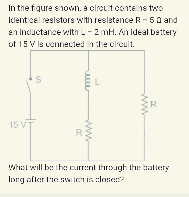 In the figure shown, a circuit contains two
identical resistors with resistance R = 5 Q and
an inductance with L = 2 mH. An ideal battery
of 15 V is connected in the circuit.
R
15 VT
What will be the current through the battery
long after the switch is closed?
elle
