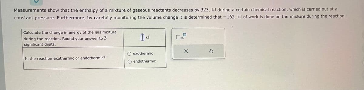 Measurements show that the enthalpy of a mixture of gaseous reactants decreases by 323. kJ during a certain chemical reaction, which is carried out at a
constant pressure. Furthermore, by carefully monitoring the volume change it is determined that -162. kJ of work is done on the mixture during the reaction.
Calculate the change in energy of the gas mixture
during the reaction. Round your answer to 3
significant digits.
Is the reaction exothermic or endothermic?
kJ
exothermic
O endothermic
x10
X
3