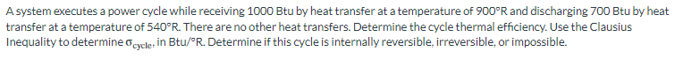 A system executes a power cycle while receiving 1000 Btu by heat transfer at a temperature of 900°R and discharging 700 Btu by heat
transfer at a temperature of 540°R. There are no other heat transfers. Determine the cycle thermal efficiency. Use the Clausius
Inequality to determine cycle: in Btu/°R. Determine if this cycle is internally reversible, irreversible, or impossible.