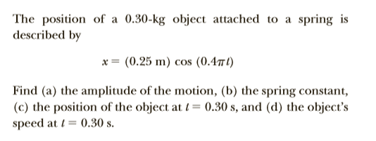 The position of a 0.30-kg object attached to a spring is
described by
x = (0.25 m) cos (0.4t)
Find (a) the amplitude of the motion, (b) the spring constant,
(c) the position of the object at /= 0.30 s, and (d) the object's
speed at t= 0.30 s.

