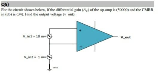 Q5)
For the circuit shown below, if the differential gain (Aa) of the op-amp is (50000) and the CMRR
in (db) is (34). Find the output voltage (v_out).
V_ini = 10 mv
v_out
V_in2 - 1 mv
GND
