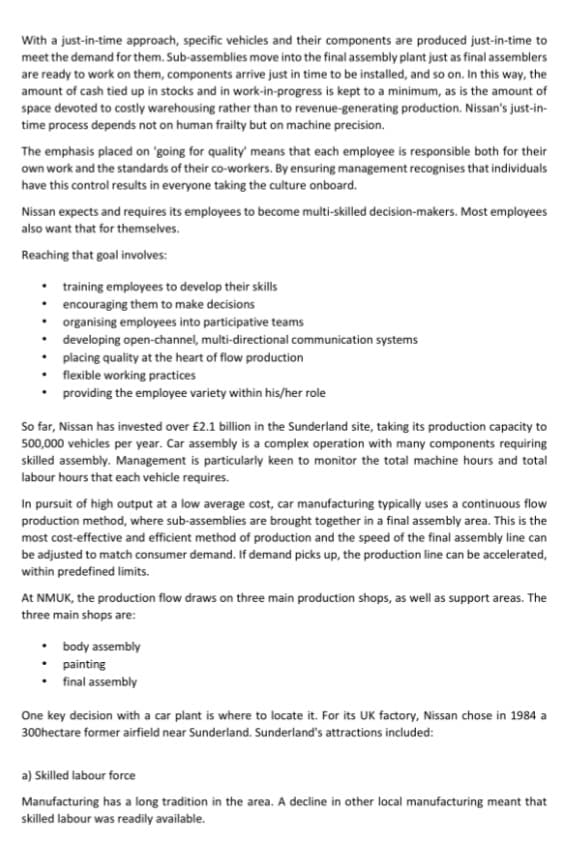 With a just-in-time approach, specific vehicles and their components are produced just-in-time to
meet the demand for them. Sub-assemblies move into the final assembly plant just as final assemblers
are ready to work on them, components arrive just in time to be installed, and so on. In this way, the
amount of cash tied up in stocks and in work-in-progress is kept to a minimum, as is the amount of
space devoted to costly warehousing rather than to revenue-generating production. Nissan's just-in-
time process depends not on human frailty but on machine precision.
The emphasis placed on 'going for quality' means that each employee is responsible both for their
own work and the standards of their co-workers. By ensuring management recognises that individuals
have this control results in everyone taking the culture onboard.
Nissan expects and requires its employees to become multi-skilled decision-makers. Most employees
also want that for themselves.
Reaching that goal involves:
training employees to develop their skills
• encouraging them to make decisions
•
•
•
•
organising employees into participative teams
developing open-channel, multi-directional communication systems
placing quality at the heart of flow production
flexible working practices
providing the employee variety within his/her role
So far, Nissan has invested over £2.1 billion in the Sunderland site, taking its production capacity to
500,000 vehicles per year. Car assembly is a complex operation with many components requiring
skilled assembly. Management is particularly keen to monitor the total machine hours and total
labour hours that each vehicle requires.
In pursuit of high output at a low average cost, car manufacturing typically uses a continuous flow
production method, where sub-assemblies are brought together in a final assembly area. This is the
most cost-effective and efficient method of production and the speed of the final assembly line can
be adjusted to match consumer demand. If demand picks up, the production line can be accelerated,
within predefined limits.
At NMUK, the production flow draws on three main production shops, as well as support areas. The
three main shops are:
• body assembly
• painting
final assembly
One key decision with a car plant is where to locate it. For its UK factory, Nissan chose in 1984 a
300hectare former airfield near Sunderland. Sunderland's attractions included:
a) Skilled labour force
Manufacturing has a long tradition in the area. A decline in other local manufacturing meant that
skilled labour was readily available.