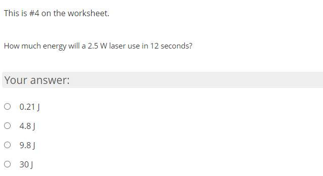 This is #4 on the worksheet.
How much energy will a 2.5 W laser use in 12 seconds?
Your answer:
O 0.21J
O 4.8J
O 9.8 J
O 30J
