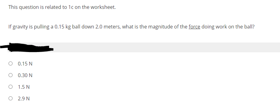 This question is related to 1c on the worksheet.
If gravity is pulling a 0.15 kg ball down 2.0 meters, what is the magnitude of the force doing work on the ball?
O 0.15 N
O 0.30 N
O 1.5 N
O 2.9 N
