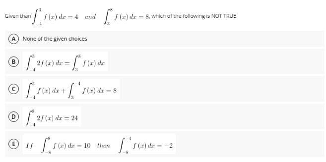 Given than
= n f f (x²
A) None of the given choices
® [ 21 (2) dar = [² f(x)
B
© ²₁ƒ (2) dx + [*¹ ƒ (2) dx = 8
Ⓒ*2f (x) dx = 24
E) If
[ f(x) dx =
f (x) dx = 10 then
f(x) dx = = 4 and
f (x) dx = 8, which of the following is NOT TRUE
f(x) dx = -2