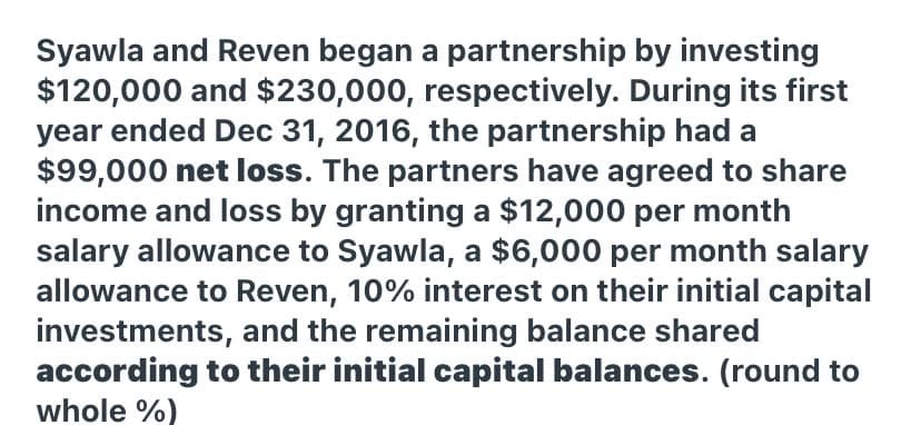 Syawla and Reven began a partnership by investing
$120,000 and $230,000, respectively. During its first
year ended Dec 31, 2016, the partnership had a
$99,000 net loss. The partners have agreed to share
income and loss by granting a $12,000 per month
salary allowance to Syawla, a $6,000 per month salary
allowance to Reven, 10% interest on their initial capital
investments, and the remaining balance shared
according to their initial capital balances. (round to
whole %)

