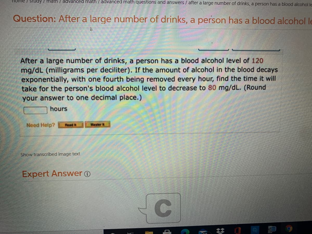 HOme / study / math / advânced math / advanced math questions and answers / after a large number of drinks, a person has a blood alcohol le
Question: After a large number of drinks, a person has a blood alcohol le
After a large number of drinks, a person has a blood alcohol level of 120
mg/dL (milligrams per deciliter). If the amount of alcohol in the blood decays
exponentially, with one fourth being removed every hour, find the time it will
take for the person's blood alcohol level to decrease to 80 mg/dL. (Round
your answer to one decimal place.)
hours
Need Help?
Master t
Read It
Show transcribed image text
Expert Answer O
节
